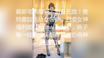 最新宅男福利！青春无敌！推特露脸极品女菩萨，百变女神福利姬【nainai】定制，桃子臀一线天馒头逼裸舞摇奶各种挑逗 (16)