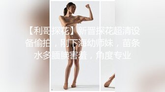 【利哥探花】新晋探花超清设备偷拍，刚下海幼师妹，苗条水多腼腆害羞，角度专业