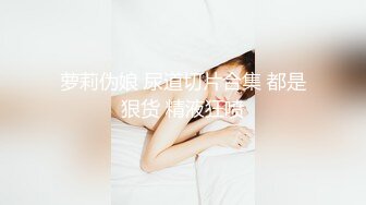 萝莉伪娘 尿道切片合集 都是狠货 精液狂喷