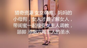 猎奇资源 女女调教，妈妈的小母狗，女人才最了解女人，带闺蜜一起接受女主人调教，舔脚 添嫩穴喝主人的圣水