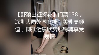 【野狼出征探花】门票138，深圳大圈外围女神，美乳高颜值，侧插近景欣赏那销魂享受表情