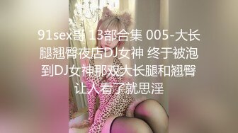 91sex哥 13部合集 005-大长腿翘臀夜店DJ女神 终于被泡到DJ女神那双大长腿和翘臀让人看了就思淫