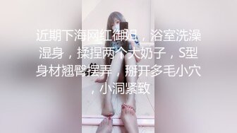 近期下海网红御姐，浴室洗澡湿身，揉捏两个大奶子，S型身材翘臀摆弄，掰开多毛小穴，小洞紧致