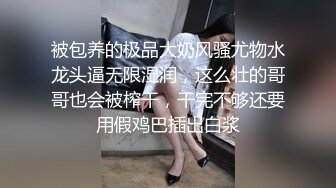 被包养的极品大奶风骚尤物水龙头逼无限湿润，这么壮的哥哥也会被榨干，干完不够还要用假鸡巴插出白浆