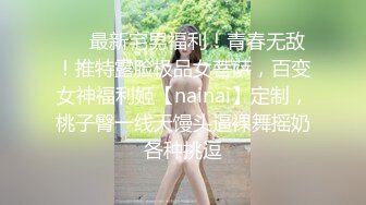 ❤️最新宅男福利！青春无敌！推特露脸极品女菩萨，百变女神福利姬【nainai】定制，桃子臀一线天馒头逼裸舞摇奶各种挑逗