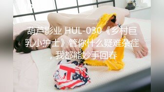 葫芦影业 HUL-030《乡村巨乳小护士》管你什么疑难杂症，我都能妙手回春