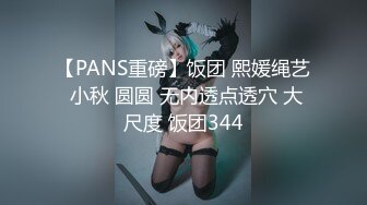 【PANS重磅】饭团 熙媛绳艺 小秋 圆圆 无内透点透穴 大尺度 饭团344