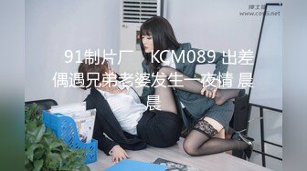 ✿91制片厂✿ KCM089 出差偶遇兄弟老婆发生一夜情 晨晨