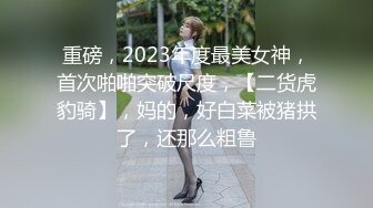 重磅，2023年度最美女神，首次啪啪突破尺度，【二货虎豹骑】，妈的，好白菜被猪拱了，还那么粗鲁