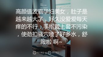 高颜值波霸孕妇美女，肚子是越来越大了，好久没爱爱每天痒的不行，手指戴上套不污染，使劲扣骚穴喷了好多水，舒服啦 啊~