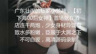 广东壮汉的私家小萝莉，【初下海00后女神】首场就在酒店连干两炮，少女身材玲珑有致水多粉嫩，臣服于大屌之下不可自拔，高清源码录制