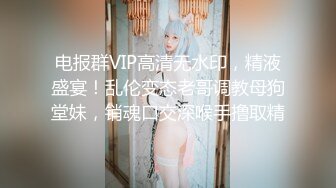 电报群VIP高清无水印，精液盛宴！乱伦变态老哥调教母狗堂妹，销魂口交深喉手撸取精