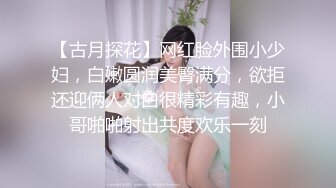 【古月探花】网红脸外围小少妇，白嫩圆润美臀满分，欲拒还迎俩人对白很精彩有趣，小哥啪啪射出共度欢乐一刻