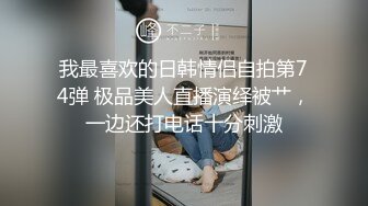 我最喜欢的日韩情侣自拍第74弹 极品美人直播演绎被艹，一边还打电话十分刺激