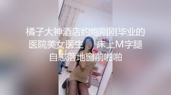 橘子大神酒店约炮刚刚毕业的医院美女医生❤️床上M字腿自慰落地窗前啪啪