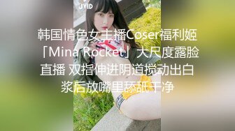 韩国情色女主播Coser福利姬「Mina Rocket」大尺度露脸直播 双指伸进阴道搅动出白浆后放嘴里舔舐干净